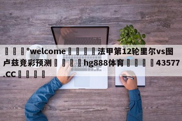 💰welcome🎲法甲第12轮里尔vs图卢兹竞彩预测🐁hg888体育😜43577.CC🎾