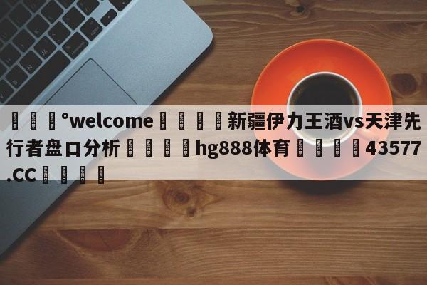 💰welcome🎲新疆伊力王酒vs天津先行者盘口分析🐁hg888体育😜43577.CC🎾