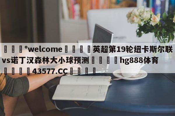 💰welcome🎲英超第19轮纽卡斯尔联vs诺丁汉森林大小球预测🐁hg888体育😜43577.CC🎾