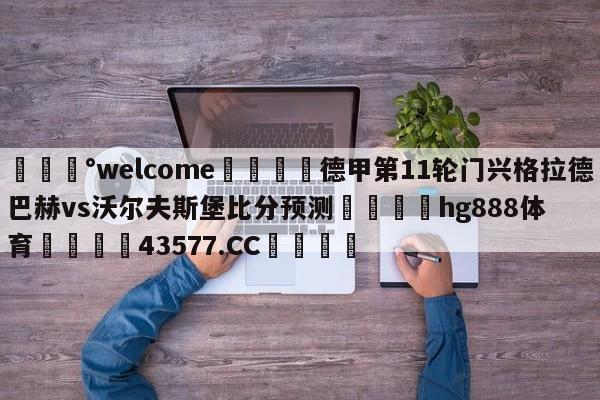 💰welcome🎲德甲第11轮门兴格拉德巴赫vs沃尔夫斯堡比分预测🐁hg888体育😜43577.CC🎾