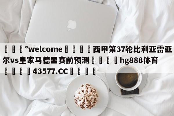 💰welcome🎲西甲第37轮比利亚雷亚尔vs皇家马德里赛前预测🐁hg888体育😜43577.CC🎾