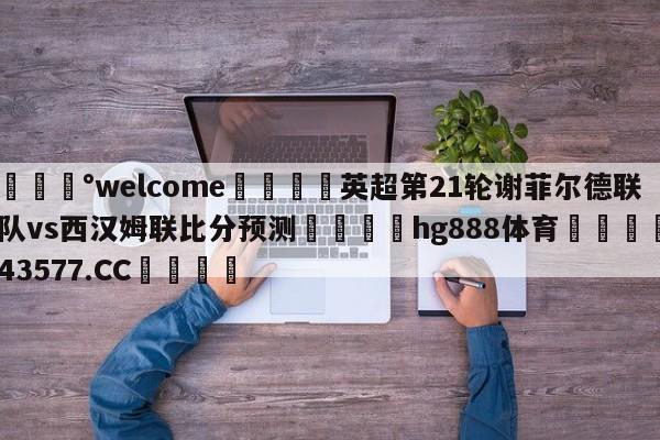 💰welcome🎲英超第21轮谢菲尔德联队vs西汉姆联比分预测🐁hg888体育😜43577.CC🎾