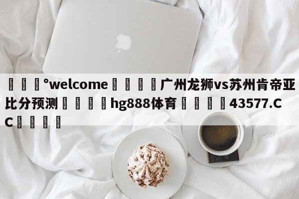 💰welcome🎲广州龙狮vs苏州肯帝亚比分预测🐁hg888体育😜43577.CC🎾