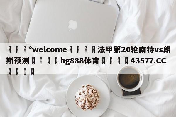 💰welcome🎲法甲第20轮南特vs朗斯预测🐁hg888体育😜43577.CC🎾