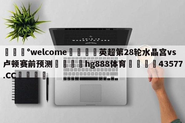 💰welcome🎲英超第28轮水晶宫vs卢顿赛前预测🐁hg888体育😜43577.CC🎾