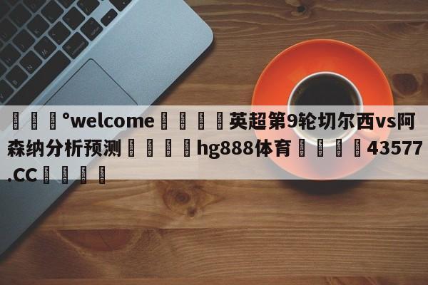 💰welcome🎲英超第9轮切尔西vs阿森纳分析预测🐁hg888体育😜43577.CC🎾