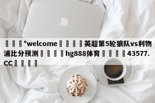 💰welcome🎲英超第5轮狼队vs利物浦比分预测🐁hg888体育😜43577.CC🎾