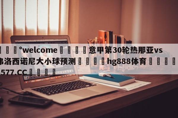 💰welcome🎲意甲第30轮热那亚vs弗洛西诺尼大小球预测🐁hg888体育😜43577.CC🎾