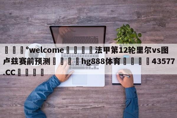 💰welcome🎲法甲第12轮里尔vs图卢兹赛前预测🐁hg888体育😜43577.CC🎾