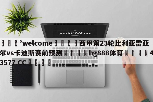 💰welcome🎲西甲第23轮比利亚雷亚尔vs卡迪斯赛前预测🐁hg888体育😜43577.CC🎾