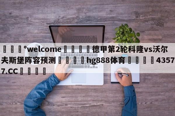 💰welcome🎲德甲第2轮科隆vs沃尔夫斯堡阵容预测🐁hg888体育😜43577.CC🎾