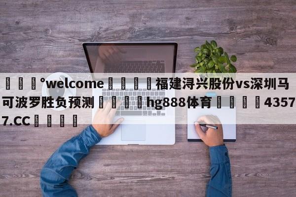 💰welcome🎲福建浔兴股份vs深圳马可波罗胜负预测🐁hg888体育😜43577.CC🎾