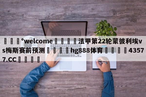 💰welcome🎲法甲第22轮蒙彼利埃vs梅斯赛前预测🐁hg888体育😜43577.CC🎾