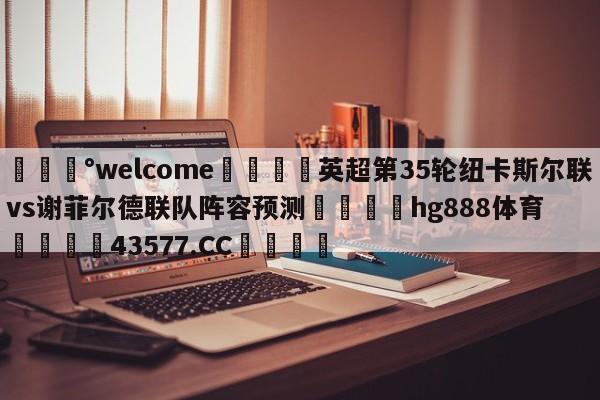 💰welcome🎲英超第35轮纽卡斯尔联vs谢菲尔德联队阵容预测🐁hg888体育😜43577.CC🎾