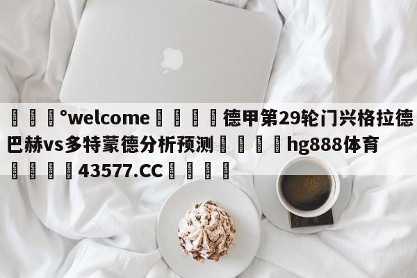 💰welcome🎲德甲第29轮门兴格拉德巴赫vs多特蒙德分析预测🐁hg888体育😜43577.CC🎾