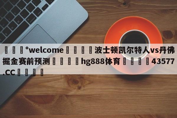 💰welcome🎲波士顿凯尔特人vs丹佛掘金赛前预测🐁hg888体育😜43577.CC🎾