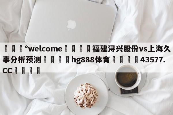 💰welcome🎲福建浔兴股份vs上海久事分析预测🐁hg888体育😜43577.CC🎾