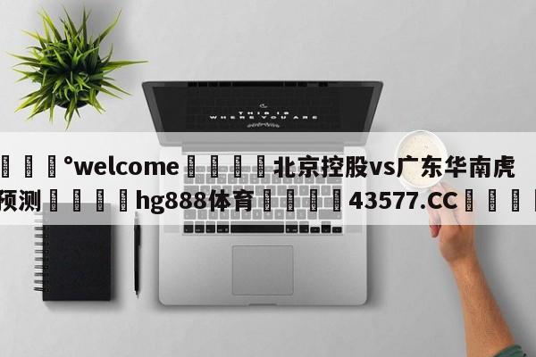 💰welcome🎲北京控股vs广东华南虎预测🐁hg888体育😜43577.CC🎾