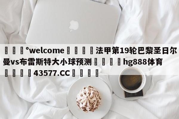 💰welcome🎲法甲第19轮巴黎圣日尔曼vs布雷斯特大小球预测🐁hg888体育😜43577.CC🎾