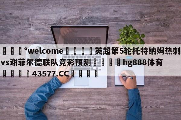 💰welcome🎲英超第5轮托特纳姆热刺vs谢菲尔德联队竞彩预测🐁hg888体育😜43577.CC🎾