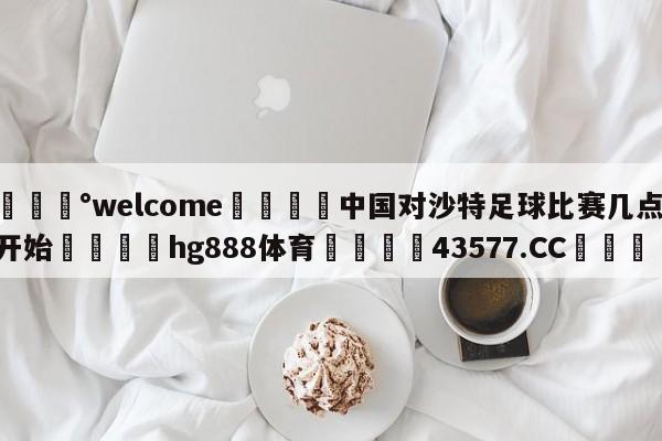 💰welcome🎲中国对沙特足球比赛几点开始🐁hg888体育😜43577.CC🎾