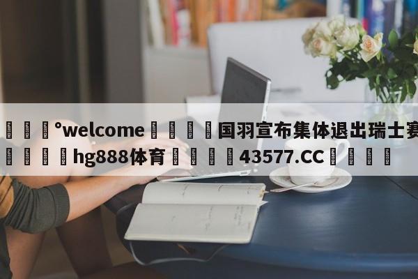 💰welcome🎲国羽宣布集体退出瑞士赛🐁hg888体育😜43577.CC🎾