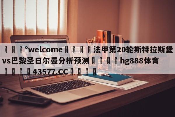 💰welcome🎲法甲第20轮斯特拉斯堡vs巴黎圣日尔曼分析预测🐁hg888体育😜43577.CC🎾