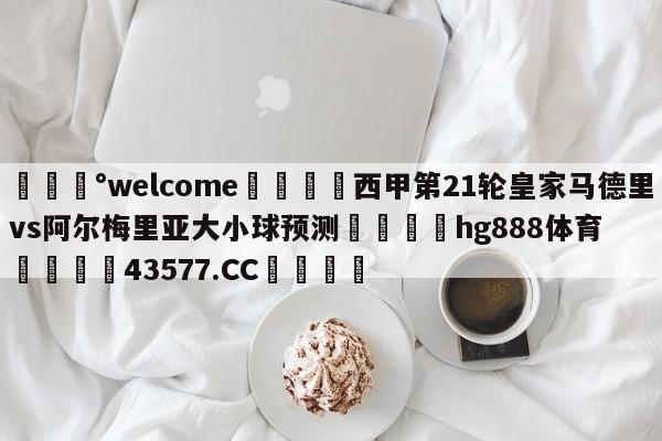 💰welcome🎲西甲第21轮皇家马德里vs阿尔梅里亚大小球预测🐁hg888体育😜43577.CC🎾