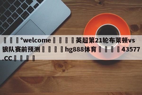 💰welcome🎲英超第21轮布莱顿vs狼队赛前预测🐁hg888体育😜43577.CC🎾