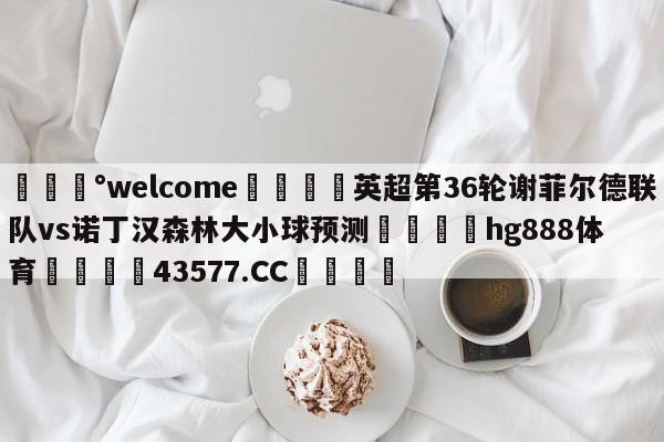 💰welcome🎲英超第36轮谢菲尔德联队vs诺丁汉森林大小球预测🐁hg888体育😜43577.CC🎾