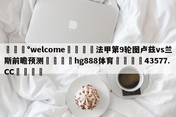 💰welcome🎲法甲第9轮图卢兹vs兰斯前瞻预测🐁hg888体育😜43577.CC🎾