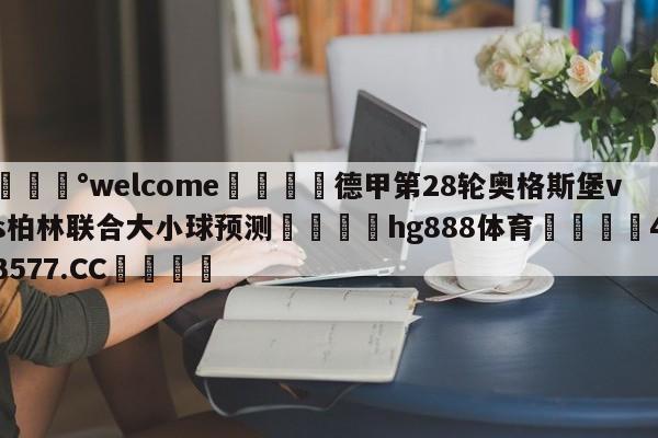 💰welcome🎲德甲第28轮奥格斯堡vs柏林联合大小球预测🐁hg888体育😜43577.CC🎾