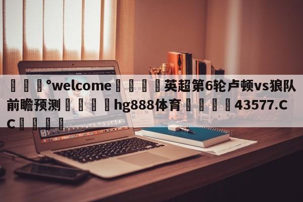 💰welcome🎲英超第6轮卢顿vs狼队前瞻预测🐁hg888体育😜43577.CC🎾