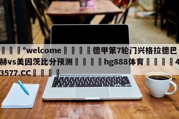 💰welcome🎲德甲第7轮门兴格拉德巴赫vs美因茨比分预测🐁hg888体育😜43577.CC🎾