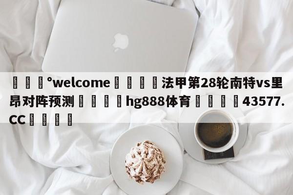 💰welcome🎲法甲第28轮南特vs里昂对阵预测🐁hg888体育😜43577.CC🎾