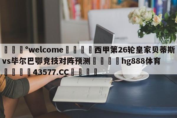 💰welcome🎲西甲第26轮皇家贝蒂斯vs毕尔巴鄂竞技对阵预测🐁hg888体育😜43577.CC🎾