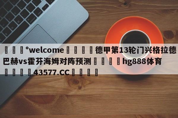 💰welcome🎲德甲第13轮门兴格拉德巴赫vs霍芬海姆对阵预测🐁hg888体育😜43577.CC🎾