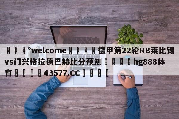 💰welcome🎲德甲第22轮RB莱比锡vs门兴格拉德巴赫比分预测🐁hg888体育😜43577.CC🎾