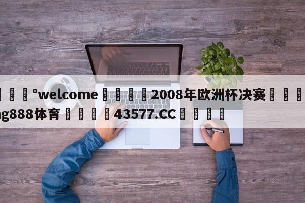 💰welcome🎲2008年欧洲杯决赛🐁hg888体育😜43577.CC🎾