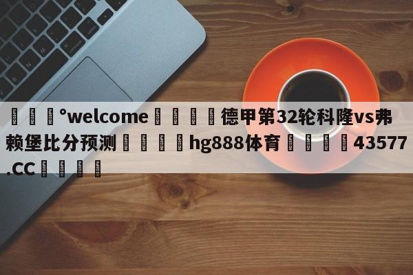 💰welcome🎲德甲第32轮科隆vs弗赖堡比分预测🐁hg888体育😜43577.CC🎾