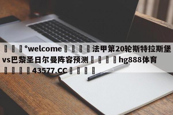 💰welcome🎲法甲第20轮斯特拉斯堡vs巴黎圣日尔曼阵容预测🐁hg888体育😜43577.CC🎾